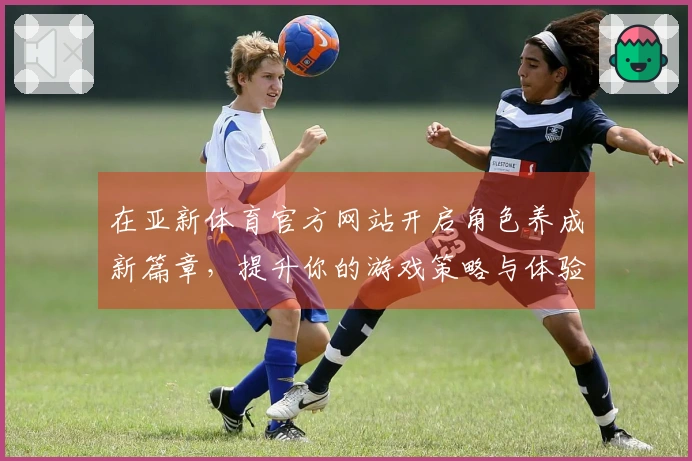 在亚新体育官方网站开启角色养成新篇章，提升你的游戏策略与体验！
