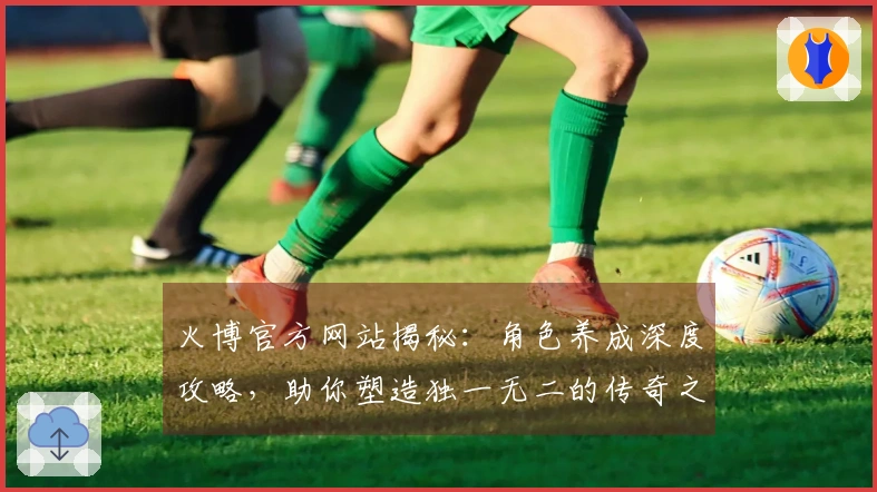 火博官方网站揭秘：角色养成深度攻略，助你塑造独一无二的传奇之路