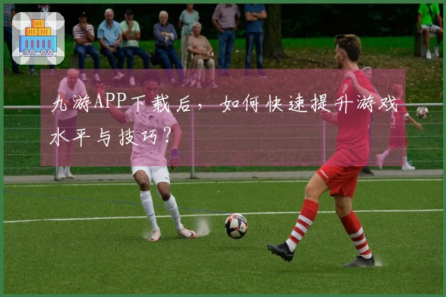 九游APP下载后，如何快速提升游戏水平与技巧？