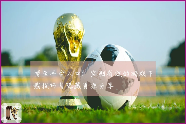 博鱼平台入口：实测有效的游戏下载技巧与隐藏资源分享