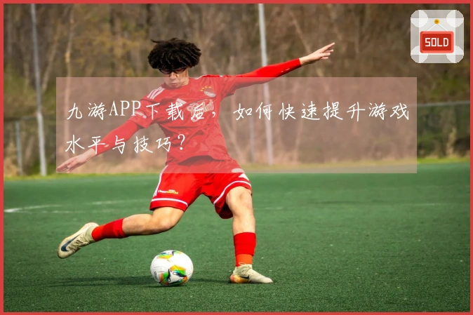九游APP下载后，如何快速提升游戏水平与技巧？