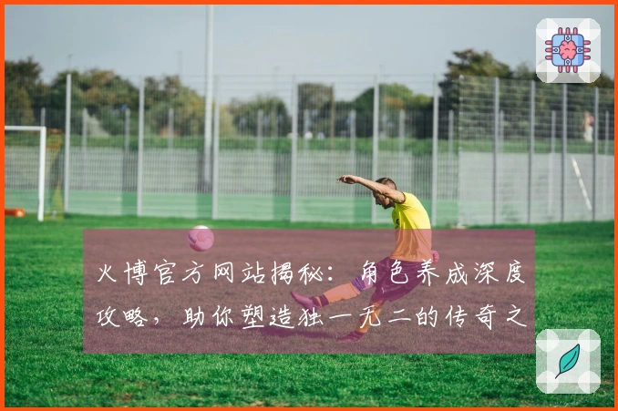 火博官方网站揭秘：角色养成深度攻略，助你塑造独一无二的传奇之路