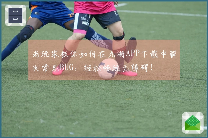 老玩家教你如何在九游APP下载中解决常见BUG，轻松畅玩无障碍！